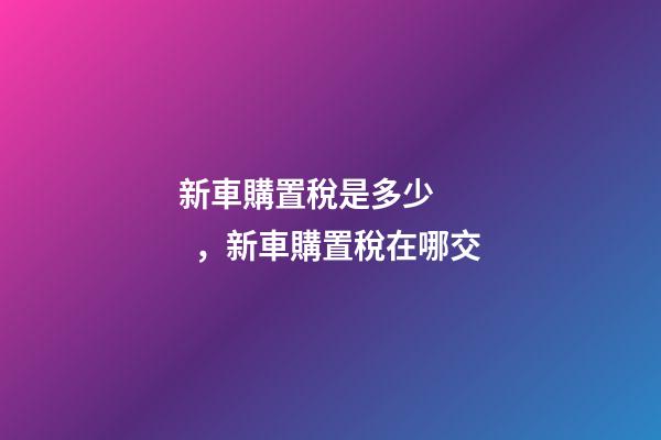 新車購置稅是多少，新車購置稅在哪交